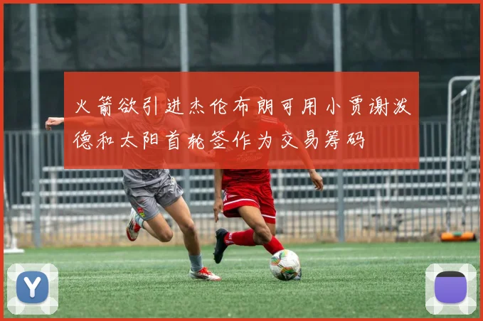 火箭欲引进杰伦布朗可用小贾谢泼德和太阳首轮签作为交易筹码