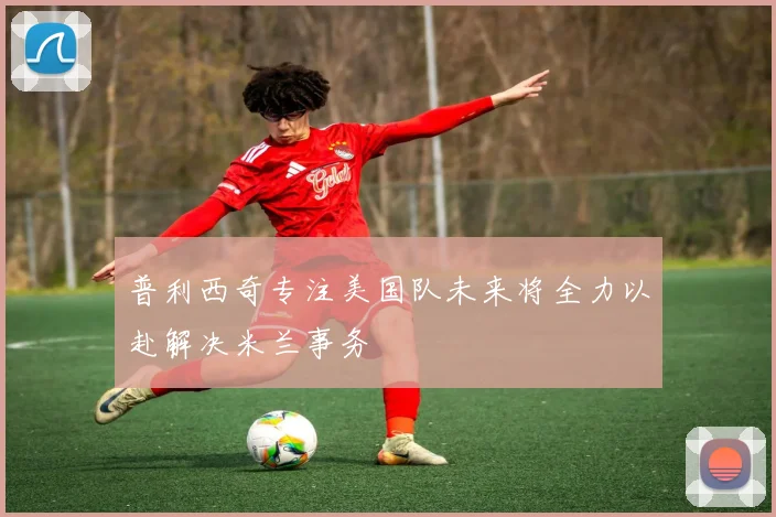 普利西奇专注美国队未来将全力以赴解决米兰事务