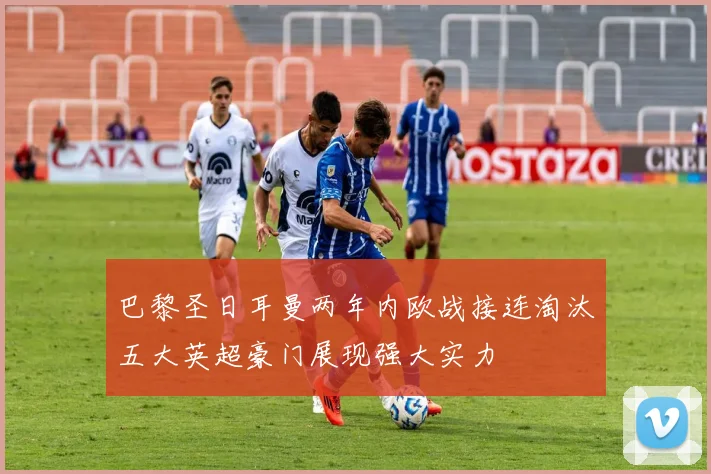 巴黎圣日耳曼两年内欧战接连淘汰五大英超豪门展现强大实力
