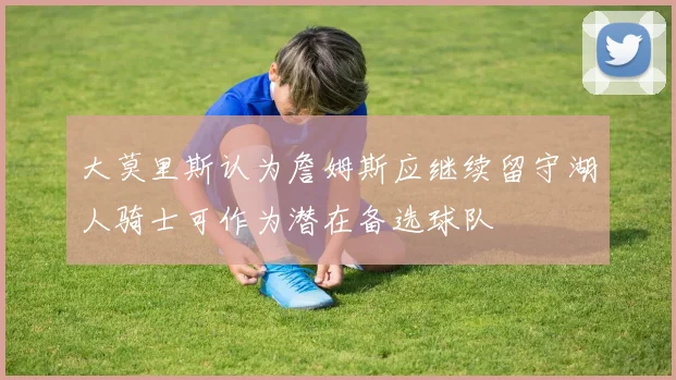 大莫里斯认为詹姆斯应继续留守湖人骑士可作为潜在备选球队