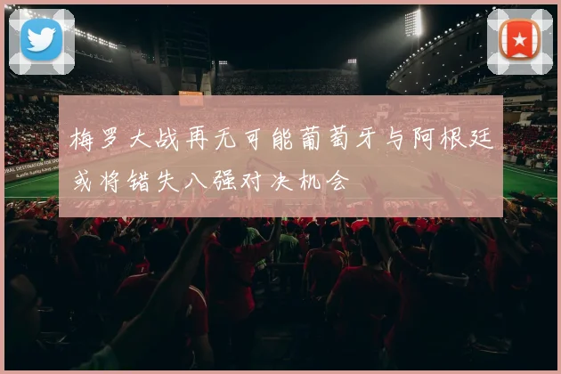 梅罗大战再无可能葡萄牙与阿根廷或将错失八强对决机会