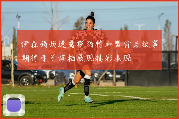 伊森妈妈透露斯玛特加盟背后故事期待母子搭档展现精彩表现