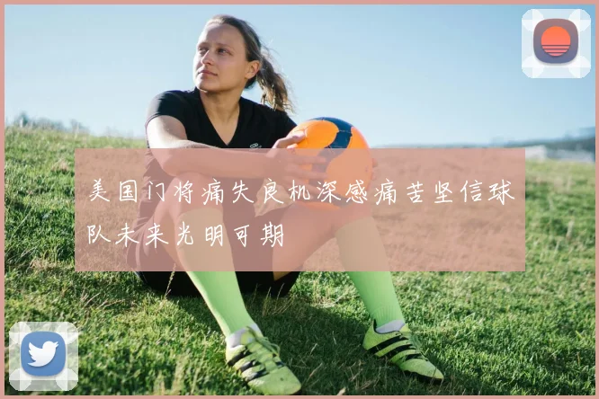 美国门将痛失良机深感痛苦坚信球队未来光明可期