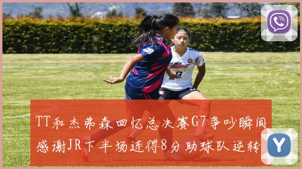 TT和杰弗森回忆总决赛G7争吵瞬间感谢JR下半场连得8分助球队逆转