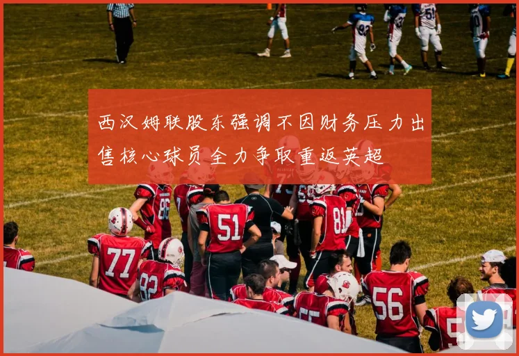 西汉姆联股东强调不因财务压力出售核心球员全力争取重返英超