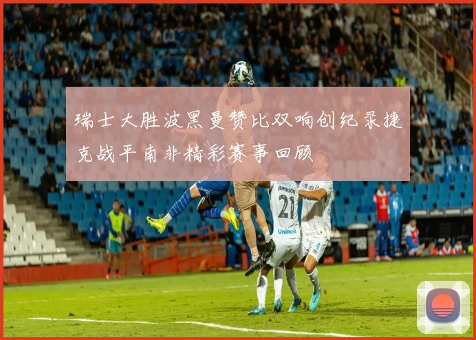 瑞士大胜波黑曼赞比双响创纪录捷克战平南非精彩赛事回顾
