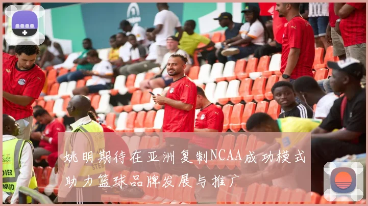 姚明期待在亚洲复制NCAA成功模式助力篮球品牌发展与推广