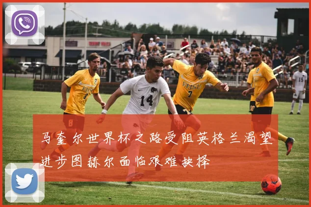 马奎尔世界杯之路受阻英格兰渴望进步图赫尔面临艰难抉择