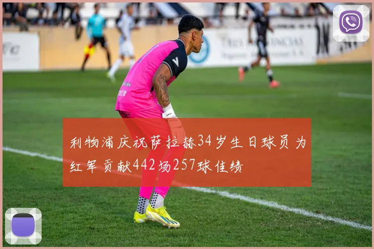 利物浦庆祝萨拉赫34岁生日球员为红军贡献442场257球佳绩